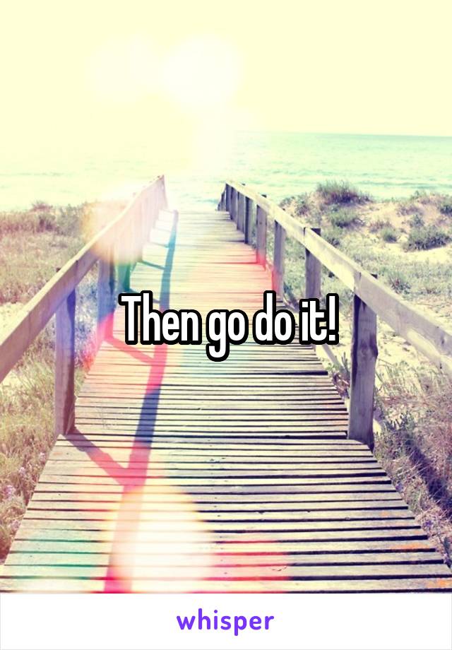 Then go do it!