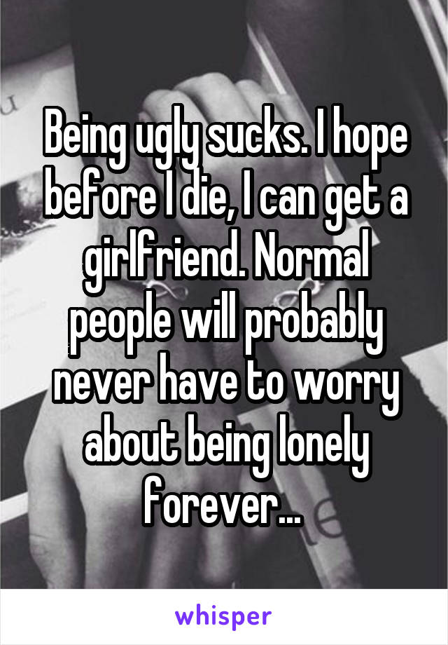 Being ugly sucks. I hope before I die, I can get a girlfriend. Normal people will probably never have to worry about being lonely forever... 