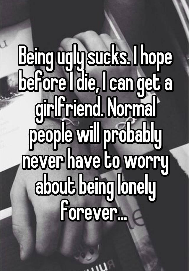 Being ugly sucks. I hope before I die, I can get a girlfriend. Normal people will probably never have to worry about being lonely forever... 