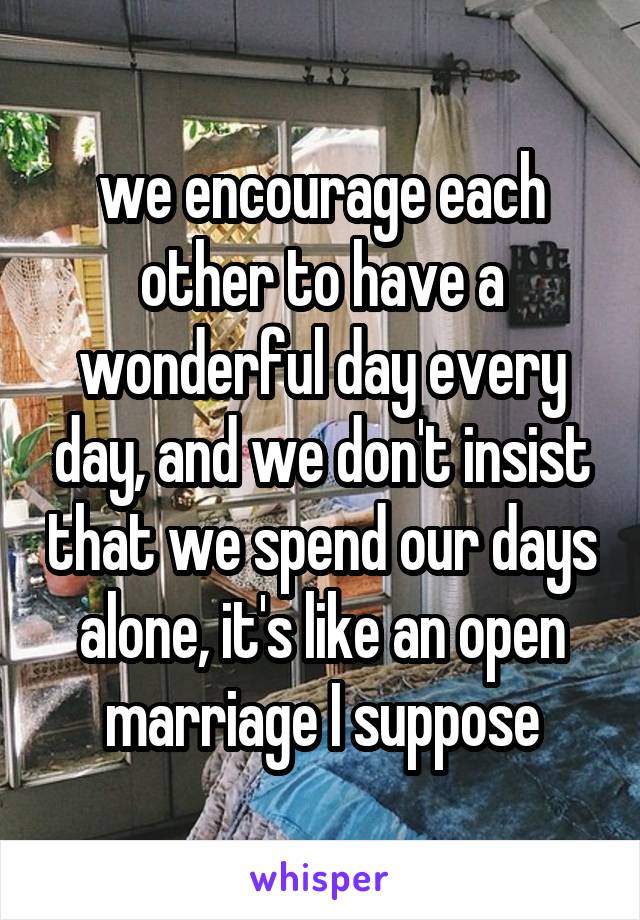 we encourage each other to have a wonderful day every day, and we don't insist that we spend our days alone, it's like an open marriage I suppose