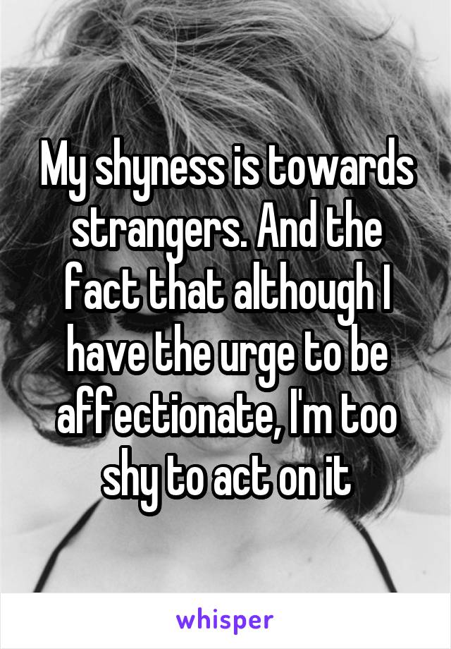 My shyness is towards strangers. And the fact that although I have the urge to be affectionate, I'm too shy to act on it