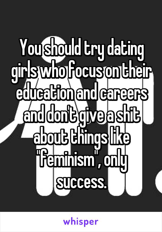 You should try dating girls who focus on their education and careers and don't give a shit about things like "feminism", only success.