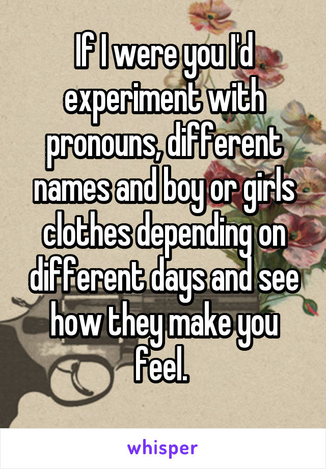 If I were you I'd experiment with pronouns, different names and boy or girls clothes depending on different days and see how they make you feel. 
