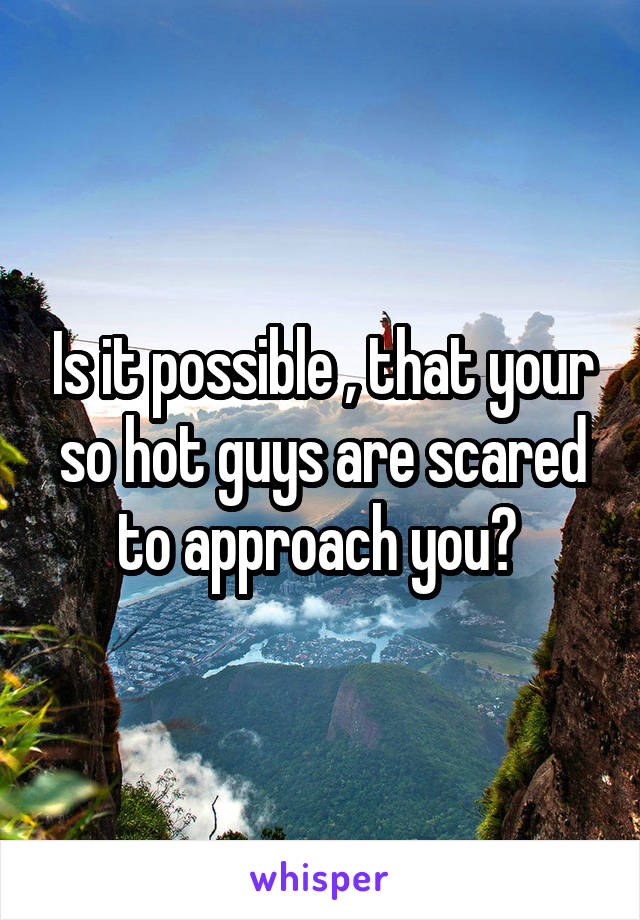 Is it possible , that your so hot guys are scared to approach you? 
