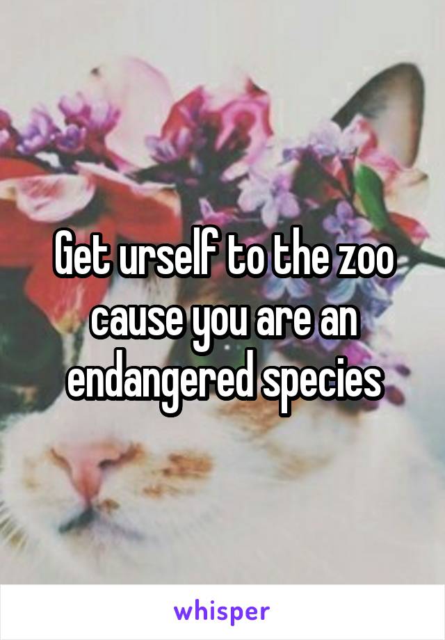 Get urself to the zoo cause you are an endangered species