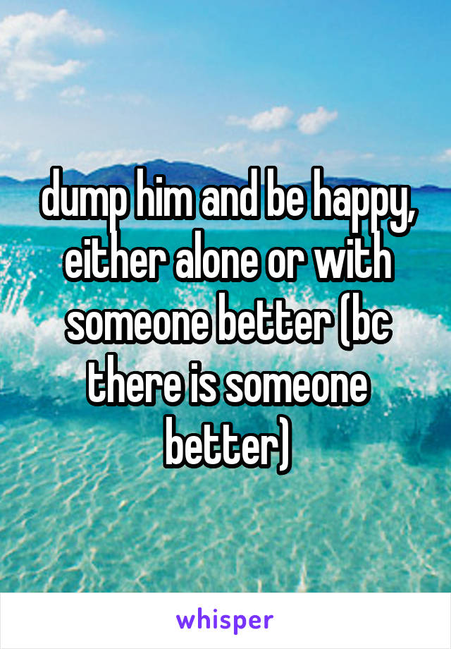 dump him and be happy, either alone or with someone better (bc there is someone better)