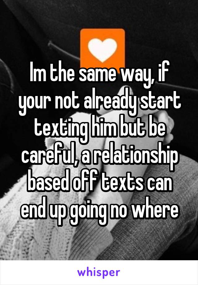 Im the same way, if your not already start texting him but be careful, a relationship based off texts can end up going no where