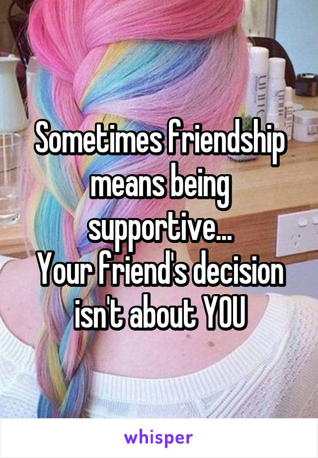 Sometimes friendship means being supportive...
Your friend's decision isn't about YOU