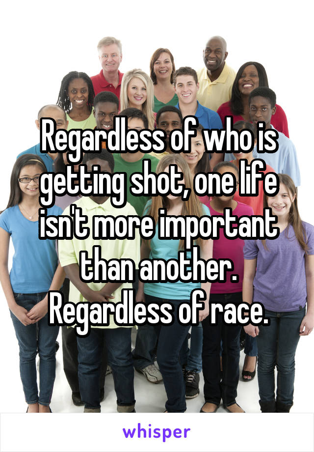 Regardless of who is getting shot, one life isn't more important than another. Regardless of race.