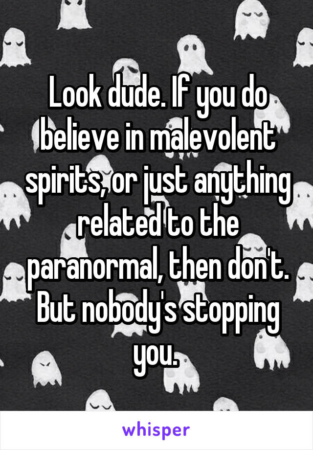 Look dude. If you do believe in malevolent spirits, or just anything related to the paranormal, then don't. But nobody's stopping you. 