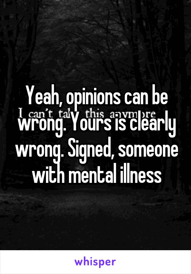 Yeah, opinions can be wrong. Yours is clearly wrong. Signed, someone with mental illness