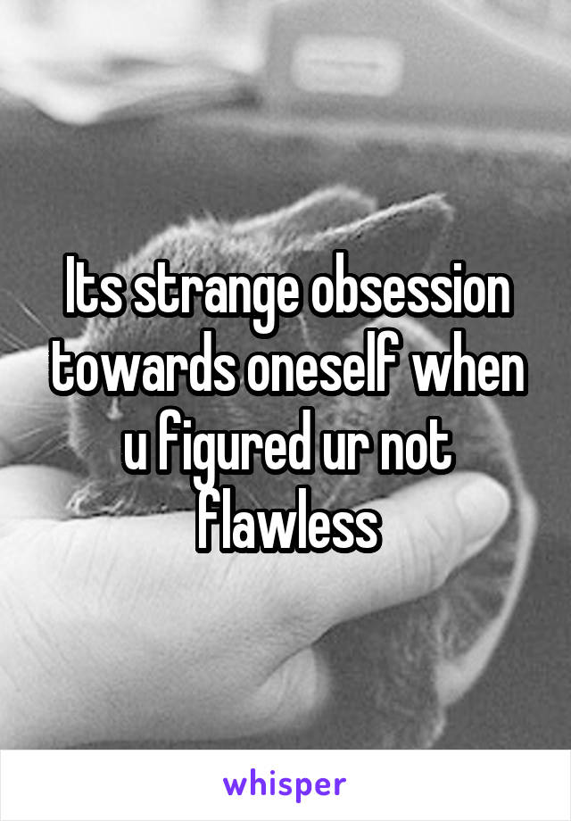 Its strange obsession towards oneself when u figured ur not flawless