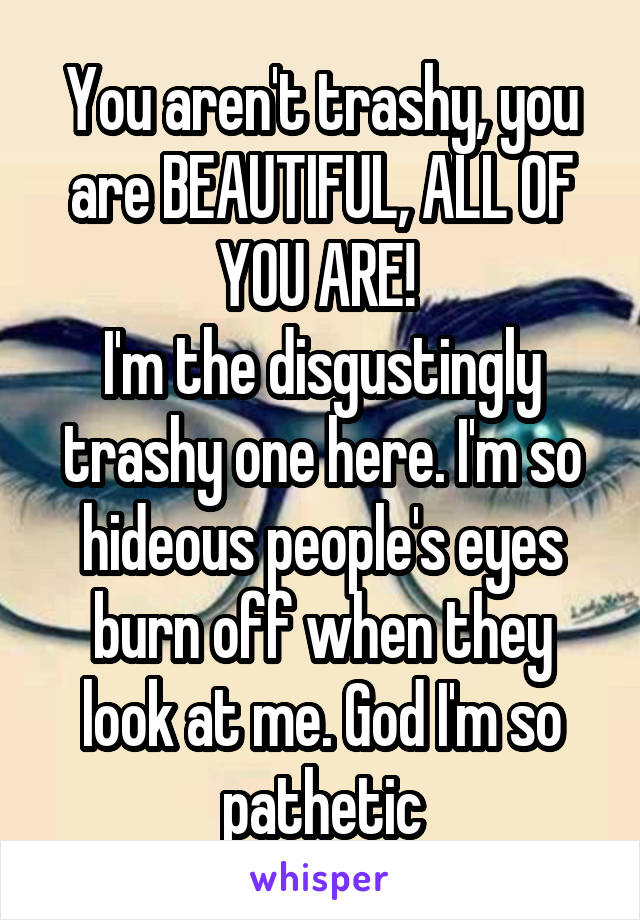 You aren't trashy, you are BEAUTIFUL, ALL OF YOU ARE! 
I'm the disgustingly trashy one here. I'm so hideous people's eyes burn off when they look at me. God I'm so pathetic