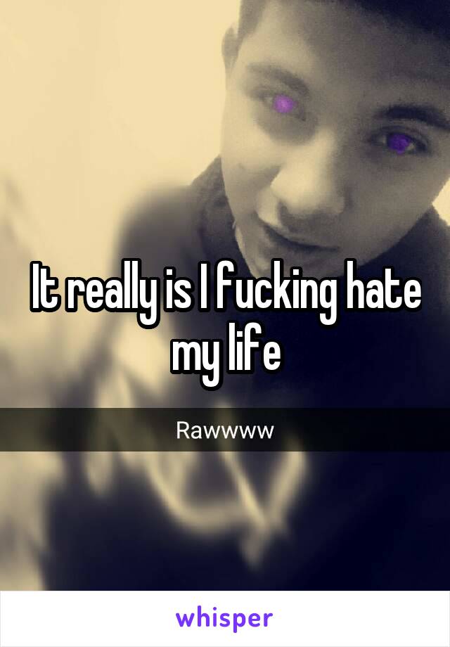 It really is I fucking hate my life