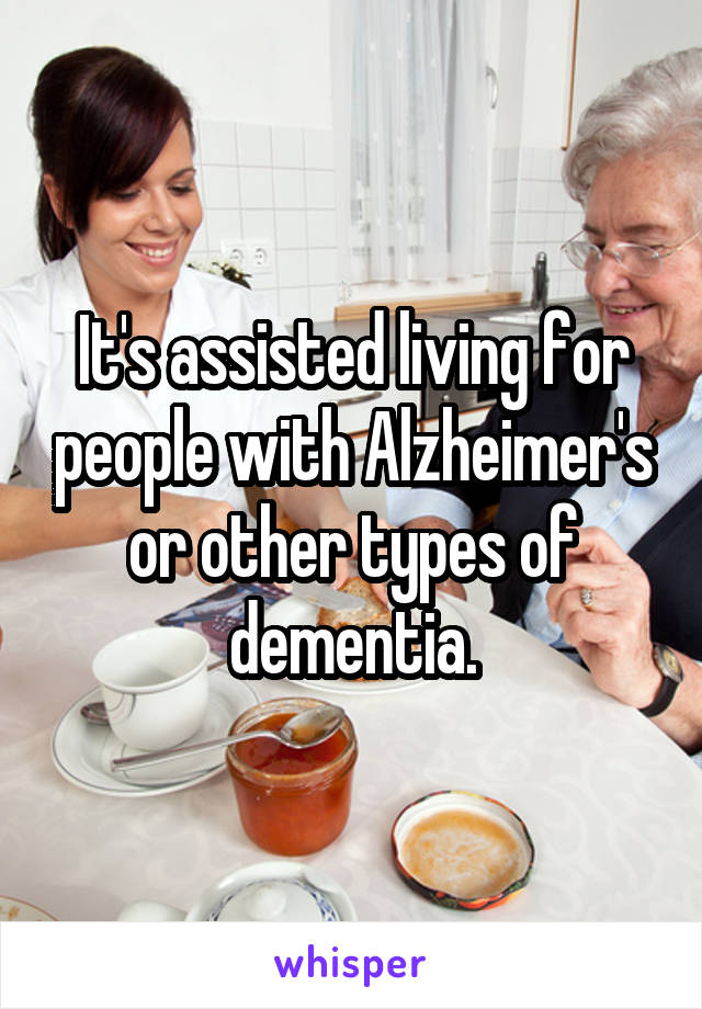 It's assisted living for people with Alzheimer's or other types of dementia.