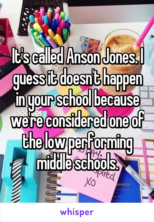 It's called Anson Jones. I guess it doesn't happen in your school because we're considered one of the low performing middle schools.