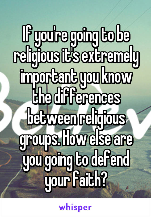 If you're going to be religious it's extremely important you know the differences between religious groups. How else are you going to defend your faith?