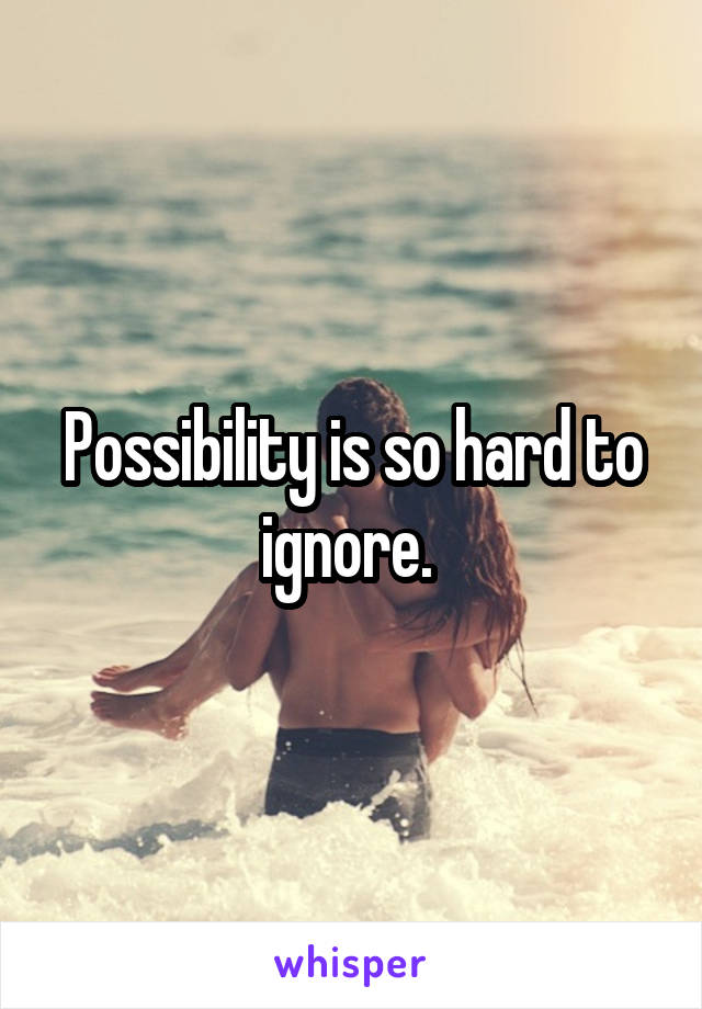 Possibility is so hard to ignore. 