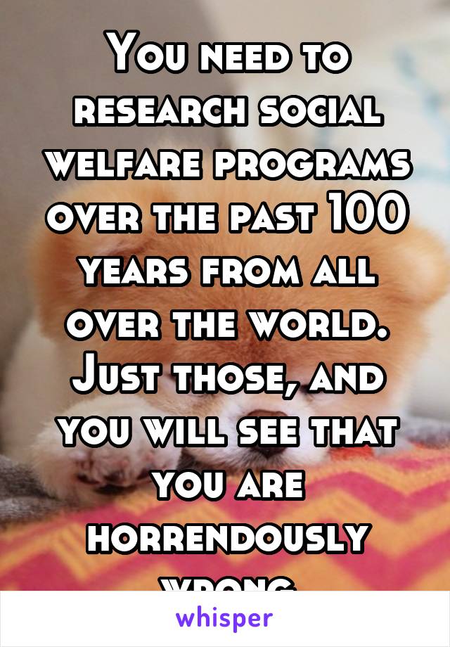 You need to research social welfare programs over the past 100 years from all over the world. Just those, and you will see that you are horrendously wrong