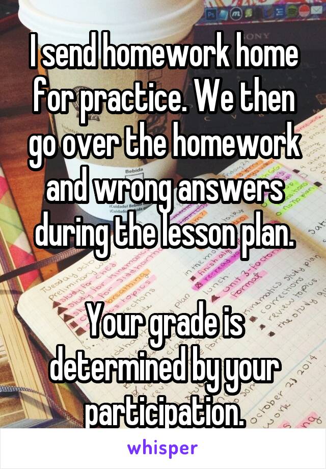 I send homework home for practice. We then go over the homework and wrong answers during the lesson plan.

Your grade is determined by your participation.