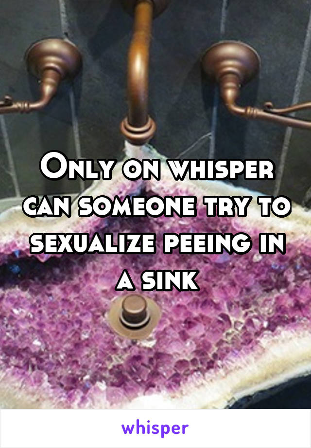 Only on whisper can someone try to sexualize peeing in a sink