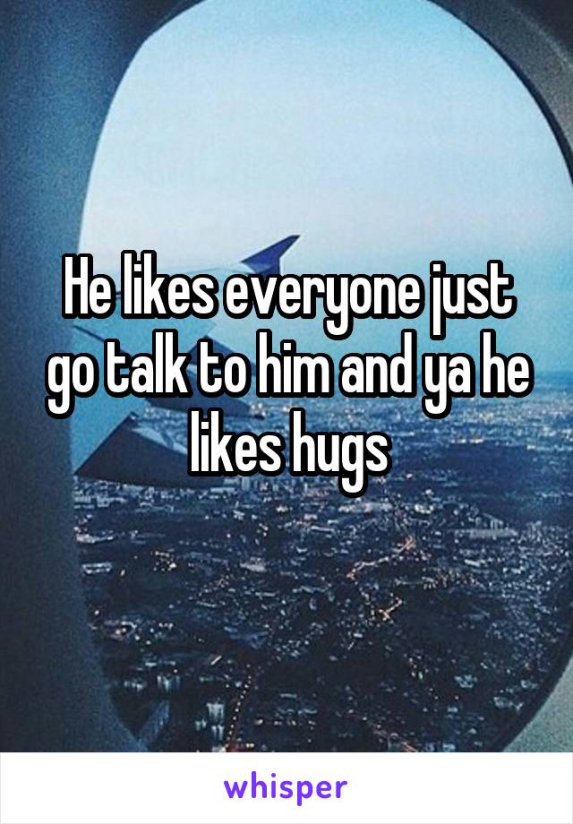 He likes everyone just go talk to him and ya he likes hugs
