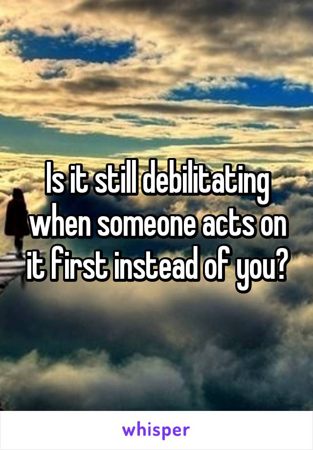 Is it still debilitating when someone acts on it first instead of you?