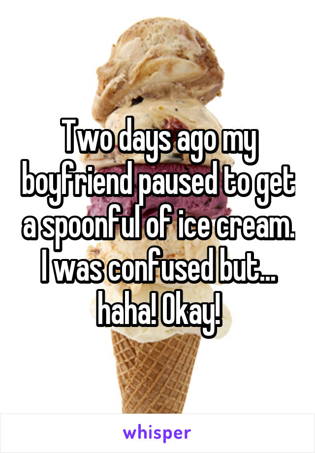 Two days ago my boyfriend paused to get a spoonful of ice cream. I was confused but... haha! Okay!