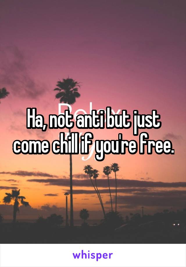 Ha, not anti but just come chill if you're free.