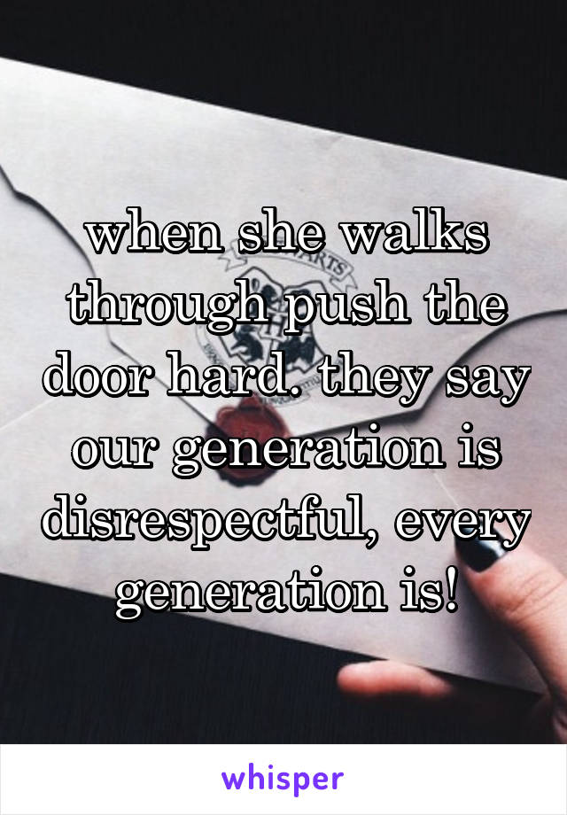 when she walks through push the door hard. they say our generation is disrespectful, every generation is!