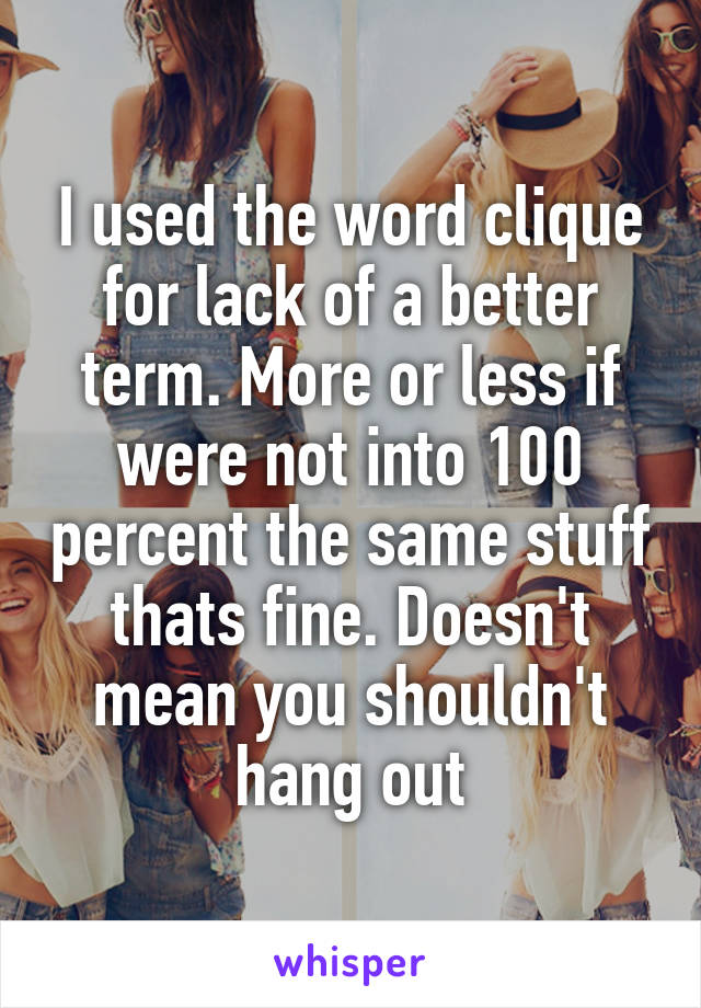 I used the word clique for lack of a better term. More or less if were not into 100 percent the same stuff thats fine. Doesn't mean you shouldn't hang out