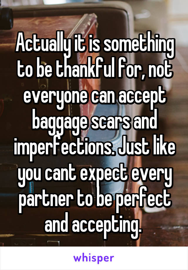 Actually it is something to be thankful for, not everyone can accept baggage scars and imperfections. Just like you cant expect every partner to be perfect and accepting. 