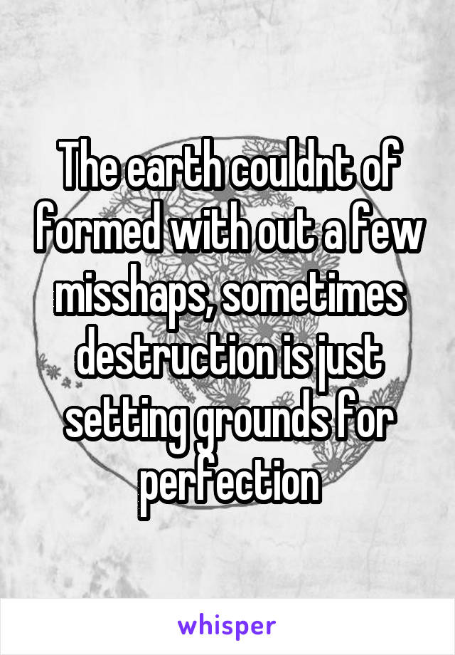 The earth couldnt of formed with out a few misshaps, sometimes destruction is just setting grounds for perfection