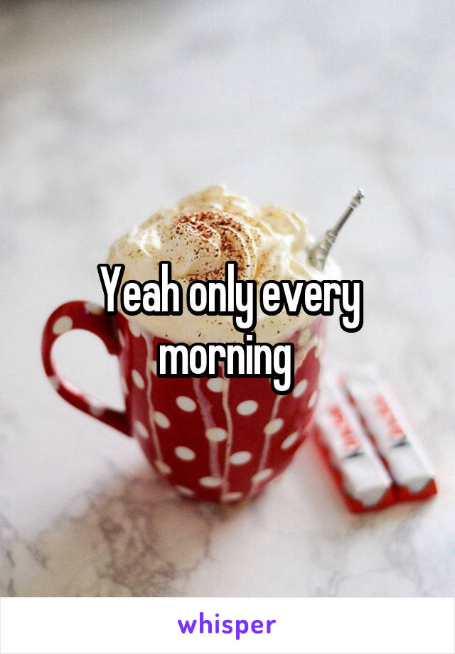 Yeah only every morning 