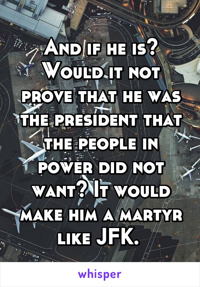 And if he is? Would it not prove that he was the president that the people in power did not want? It would make him a martyr like JFK. 