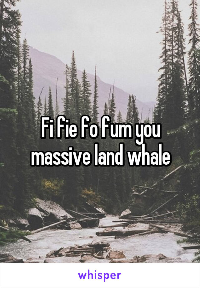Fi fie fo fum you massive land whale