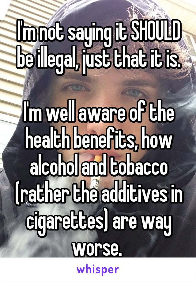 I'm not saying it SHOULD be illegal, just that it is.

I'm well aware of the health benefits, how alcohol and tobacco (rather the additives in cigarettes) are way worse. 