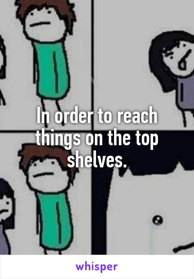 In order to reach things on the top shelves.