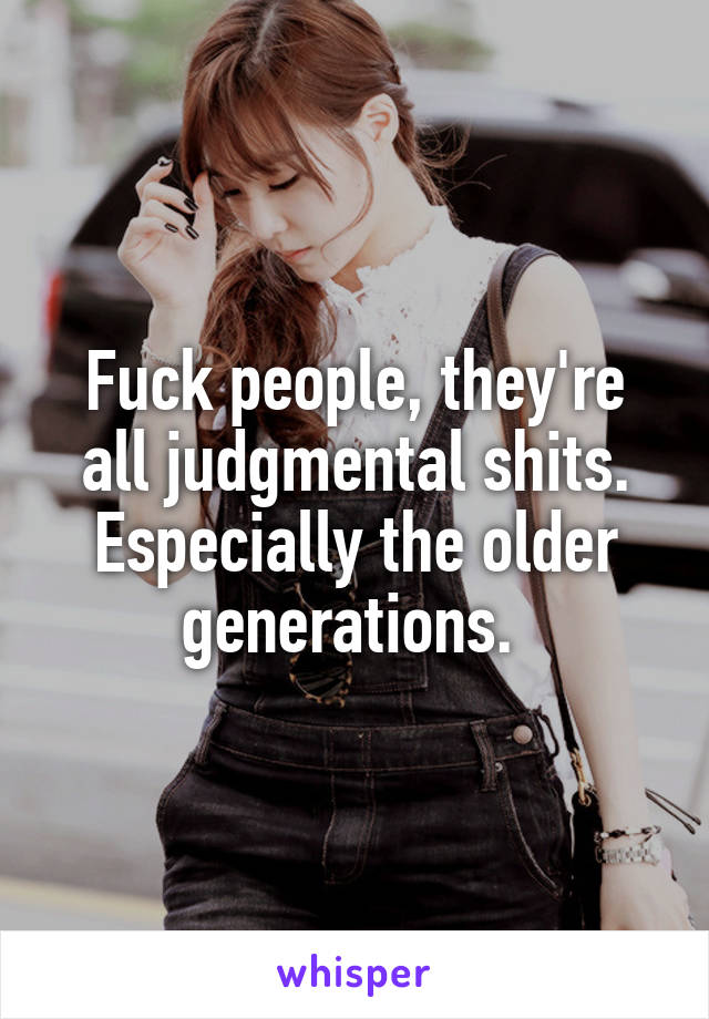 Fuck people, they're all judgmental shits. Especially the older generations. 