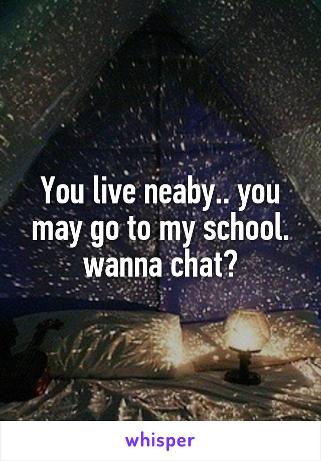 You live neaby.. you may go to my school. wanna chat?