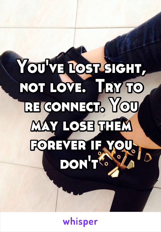 You've lost sight, not love.  Try to re connect. You may lose them forever if you don't 