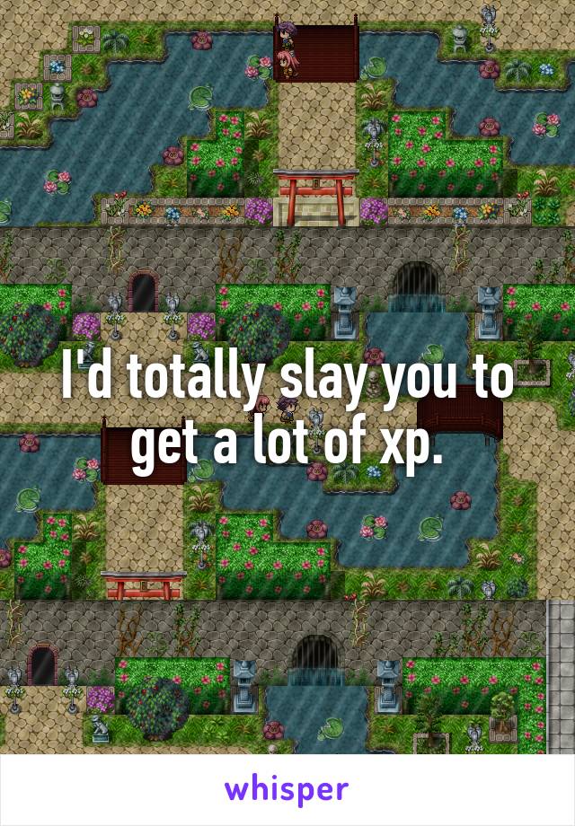 I'd totally slay you to get a lot of xp.