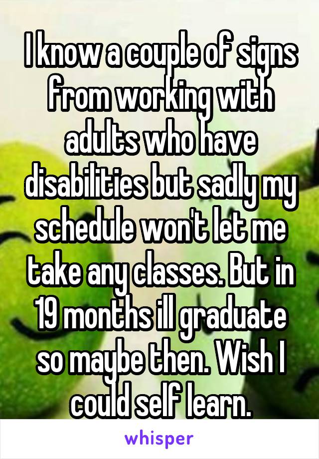 I know a couple of signs from working with adults who have disabilities but sadly my schedule won't let me take any classes. But in 19 months ill graduate so maybe then. Wish I could self learn.