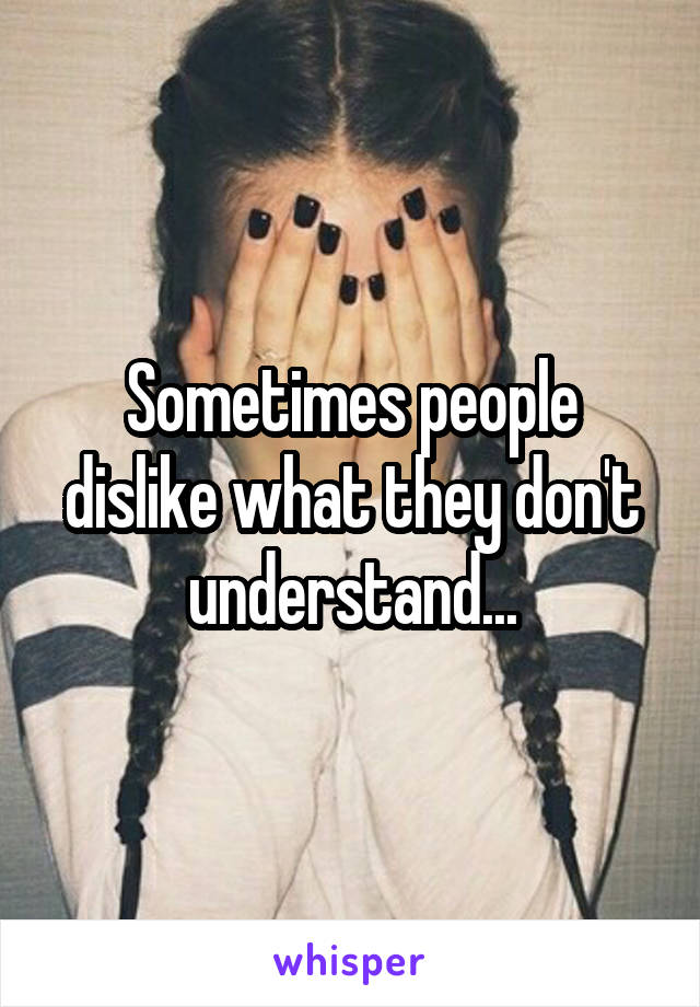 Sometimes people dislike what they don't understand...