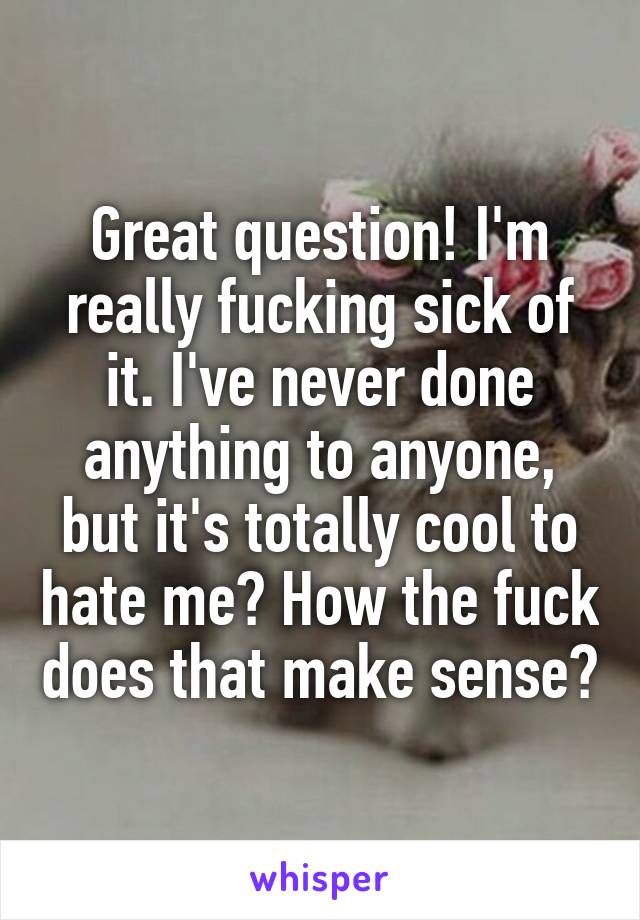 Great question! I'm really fucking sick of it. I've never done anything to anyone, but it's totally cool to hate me? How the fuck does that make sense?