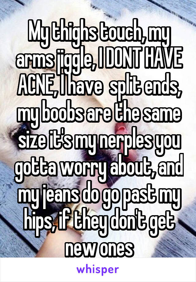 My thighs touch, my arms jiggle, I DONT HAVE ACNE, I have  split ends, my boobs are the same size it's my nerples you gotta worry about, and my jeans do go past my hips, if they don't get new ones