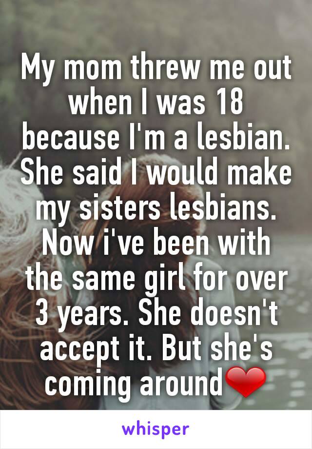 My mom threw me out when I was 18 because I'm a lesbian. She said I would make my sisters lesbians. Now i've been with the same girl for over 3 years. She doesn't accept it. But she's coming around❤