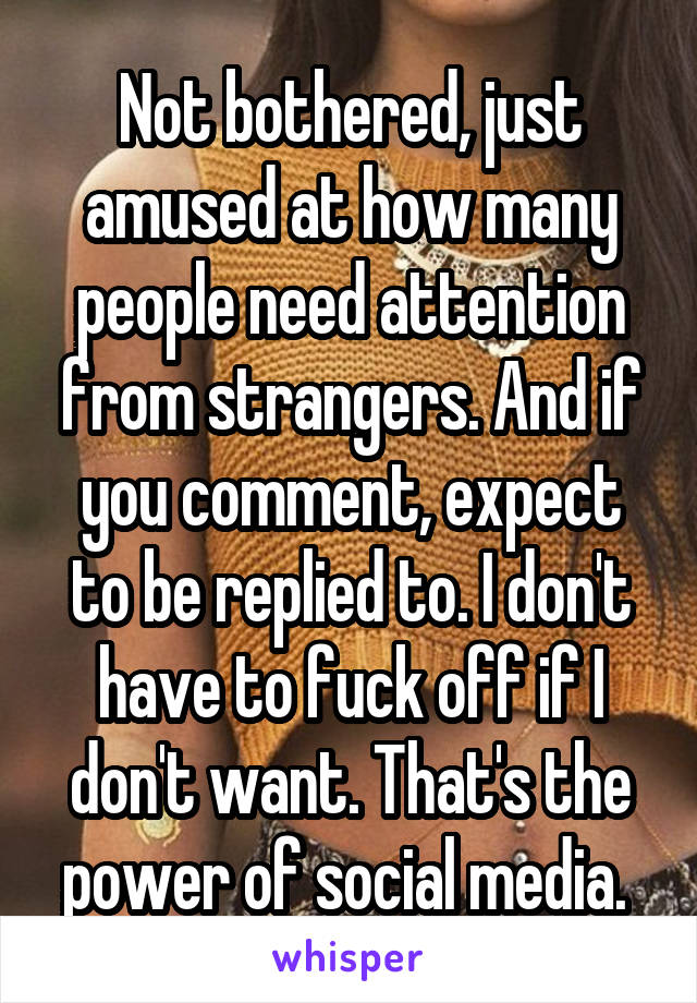 Not bothered, just amused at how many people need attention from strangers. And if you comment, expect to be replied to. I don't have to fuck off if I don't want. That's the power of social media. 