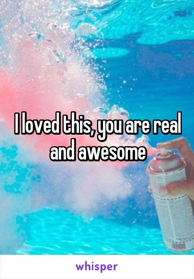 I loved this, you are real and awesome