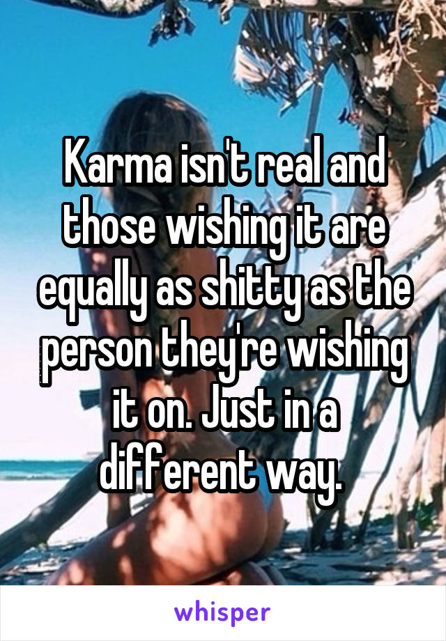 Karma isn't real and those wishing it are equally as shitty as the person they're wishing it on. Just in a different way. 